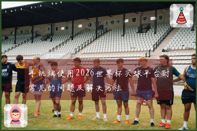 手机端使用2026世界杯买球平台时常见的问题及解决方法