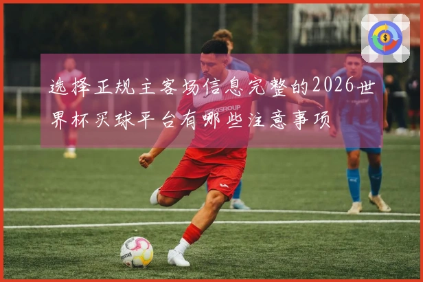 选择正规主客场信息完整的2026世界杯买球平台有哪些注意事项